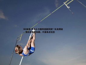NG体育-乔治小卡展现喜剧天赋？队友揭秘，他比想象中有趣，只是有点社恐